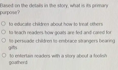 Based on the details in the story, what is its primary
purpose?
to educate children about how to treat others
to teach readers how goats are fed and cared for
to persuade children to embrace strangers bearing
gifts
to entertain readers with a story about a foolish
goatherd