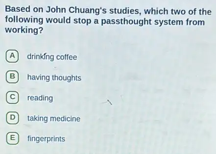 Based on John Chuang's studies, which two of the
following would stop a passthought system from
working?
A drinkfng coffee
B having thoughts B
C reading
D taking medicine D
E fingerprints