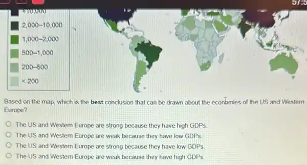 Based on the map which is the best conclusion that can be drawn about the econbmies of the US and Western
Europe?
The US and Western Europe are strong because they have high GDPs
The US and Western Europe are weak because they have low GDPs
The US and Western Europe are strong because they have low GDPs
The US and Western Europe are weak because they have high GDPs