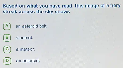 Based on what you have read, this image of a fiery
streak across the sky shows
A an asteroid belt.
B a comet. B
C (C) a meteor.
D an asteroid. (D)