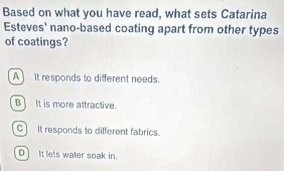 Based on what you have read, what sets Catarina
Esteves' nano-based coating apart from other types
of coatings?
A It responds to different needs.
It is more attractive.
C It responds to differen fabrics.
D It lets water soak in.