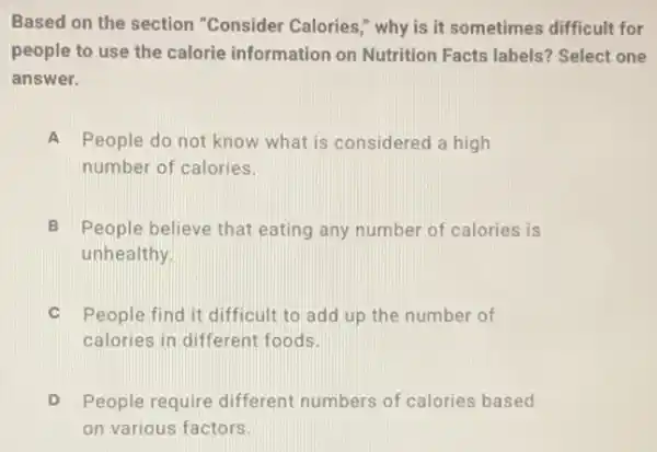 Based on the section "Consider Calories," why is it sometimes difficult for
people to use the calorie information on Nutrition Facts labels?Select one
answer.
A People do not know what is considered a high
number of calories.
B People believe that eating any number of calories is
unhealthy.
C People find it difficult to add up the number of
calories in different foods.
People require different numbers of calories based
on various factors.