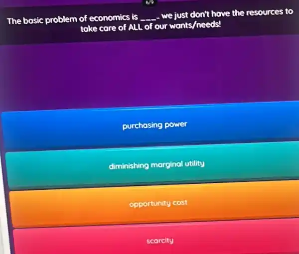 The basic problem of economics is __
we just don't have the resources to
take care of ALL of our wants/needs?
purchasing power
diminishing marginal utility
opportunity cost
scarcity