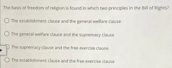 The basis of freedom of religion is found in which two principles in the Bill of Rights?
) The establishment clause and the general welfare clause
The general welfare clause and the supremacy clause
D The supremacy clause and the free exercise clause
The establishment clause and the free exercise clause