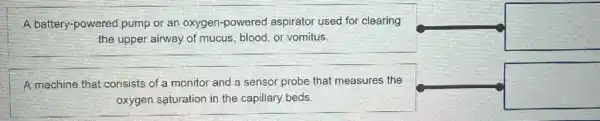 A battery-powered pump or an oxygen-powered aspirator used for clearing
the upper airway of mucus, blood, or vomitus.
square 
A machine that consists of a monitor and a sensor probe that measures the
oxygen saturation in the capillary beds
square