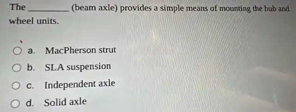 The __ (beam axle)provides a simple means of mounting the hub and
wheel units.
a . MacPherson strut
b. SLA suspension
C . Independent axle
d. Solid axle