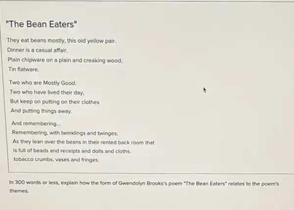 "The Bean Eaters"
They eat beans mostly, this old yellow pair.
Dinner is a casual affair.
Plain chipware on a plain and creaking wood,
Tin flatware.
Two who are Mostly Good.
Two who have lived their day,
But keep on putting on their clothes
And putting things away.
And remembering...
Remembering, with twinklings and twinges,
As they lean over the beans in their rented back room that
is full of beads and receipts and dolls and cloths.
tobacco crumbs, vases and fringes.
In 300 words or less, explain how the form of Gwendolyn Brooks's poem "The Bean Eaters' relates to the poems
themes.