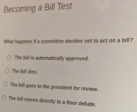 Becoming a Bill Test
What happens if a committee decides not to act on a bill?
The bill is automatically approved.
The bill dies.
The bill goes to the president for review.
The bill moves directly to a floor debate.