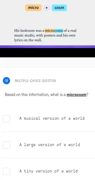 His bedroom was a microcosm of a real
music studio, with posters and his own
lyrics on the wall.
Based on this information, what is a microcosm?
A musical version of a world
A large version of a world
A tiny version of a world