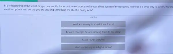 In the beginning of the visual design process it's important to work closely with your client.Which of the following methods is a good way to quickly explore
creative options and ensure you are creating something the client is happy with?
0000
Work exclusively in a traditional format
Finalize concepts before showing them to the client
Make rough sketches
Work exclusively in a digital format