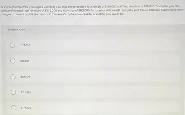 At the beginning of the year, Sigma Company's balance sheet reported Total Assets of 195,000 and Total Liabilities of 75,000 During the year, the
company reported total revenues of 226,000 and expenses of 175,000. Also, owner withdrawals during the year totaled 48,000. Assuming no other
changes to owner's capital, the balance in the owner's capital account at the end of the year would be:
Multiple Choice
 123,000.
 78,000.
 171,000.
 120,000.
 174,000.