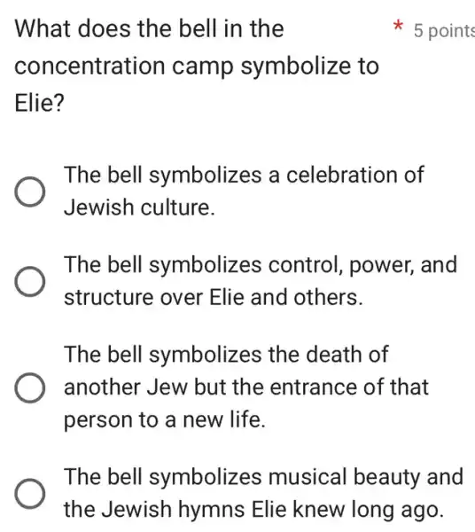 What does the bell in the
concentration camp symbolize to
Elie?
The bell symbolizes a celebration of
Jewish culture.
The bell symbolizes control, power,and
structure over Elie and others.
The bell symbolizes the death of
another Jew but the entrance of that
person to a new life.
5 points
The bell symbolizes musical beauty and
the Jewish hymns Elie knew long ago.