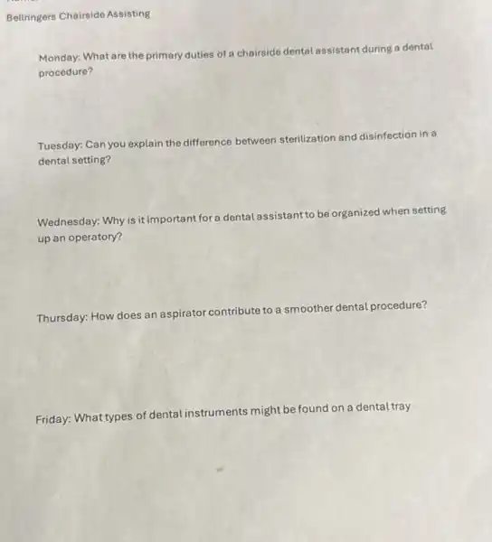 Bellringers Chairside Assisting
Monday: What are the primary duties of a chairside dental assistant during a dental
procedure?
Tuesday: Can you explain the difference between sterilization and disinfection in a
dental setting?
Wednesday: Why is it important for a dental assistant to be organized when setting
up an operatory?
Thursday: How does an aspirator contribute
ute to a smoother dental procedure?
Friday: What types of dental instruments might be found on a dental tray