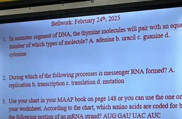 Bellwork: February
24^th 2025
1. In unmutes segment of DNA, the thymine molecules will pair with an equa
number of which types of molecule? A.adenine b. uracil C. guanine d.
cytosine
2. During which of the following processes is messenger RNA formed? A.
replication b transcription c translation d. mutation
3. Use your chart in your MAAP book on page 148 or you can use the one on
your worksheet.According to the chart,which amino acids are coded for b
the following portion of an mRNA strand?AUG GAU UAC AUC