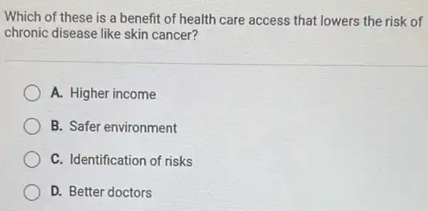 Which of these is a benefit of health care access that lowers the risk of
chronic disease like skin cancer?
A. Higher income
B. Safer environment
C. Identification of risks
D. Better doctors