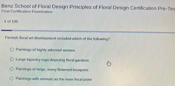 Benz School of Floral Design Principles of Floral Design Certification Pre-Tes
Final Certification Examination
4 of 100
Flemish floral art development included which of the following?
Paintings of highly adorned women
Large tapestry rugs depicting floral gardens
Paintings of large, many flowered bouquets
Paintings with animals as the main focal point