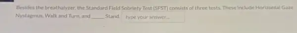 Besides the breathalyzer, the Standard Field Sobriety Test [SFST]consists of three tests These include Horizontal Gaze
Nystagmus, Walk and Turn and __ Stand. typeyouranswer