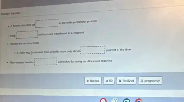 be
square 
in the embryo transler process
square  (ombyes are transferred to a rocipient
4 Horous are not very tortiles
received from a lertile mare only about
square  percent of the time
Abur embryo transter
square  is checked for using g an ultrasound machine
: flushed
is 50
is fertilized
: pregnancy