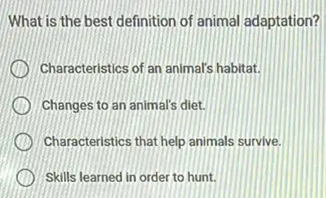 What is the best definition of animal adaptation?
Characteristics of an animals habitat.
Changes to an animal's diet.
Characteristics that help animals survive.
Skills learned in order to hunt.