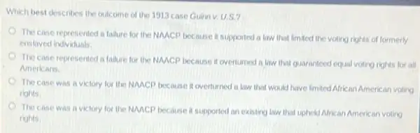 Which best describes the outcome of the 1913 case Guinn v. U.S.?
The case represented a fallure for the NACP because it supported a law that limited the voting rights of formerly
enstaved individuals.
The case represented in fallure for the NMCP because it overturned a law that guaranteed equal voting rights for all
Americans.
The case was a victory for the NAACP because it overturned a law that would have limited African American voting
rights.
The case was a victory for the NAACP because it supported an existing law that uphekd African American voting
rights.