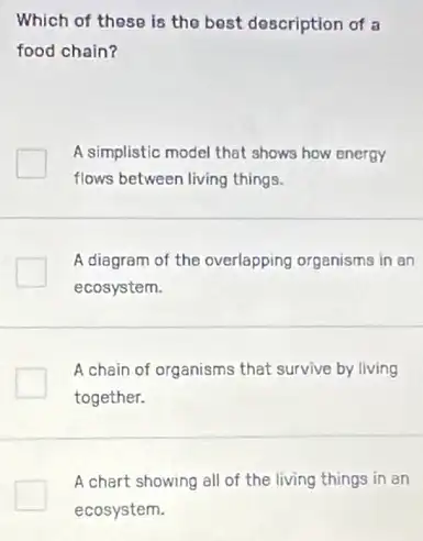 Which of these is the best description of 3
food chain?
A simplistic model that shows how energy
flows between living things.
A diagram of the overlapping organisms in an
ecosystem.
A chain of organisms that survive by living
together.
A chart showing all of the living things in an
ecosystem.