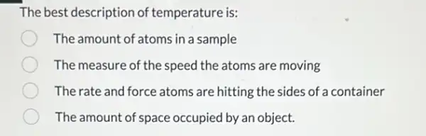 The best description of temperature is:
The amount of atoms in a sample
The measure of the speed the atoms are moving
The rate and force atoms are hitting the sides of a container
The amount of space occupied by an object.