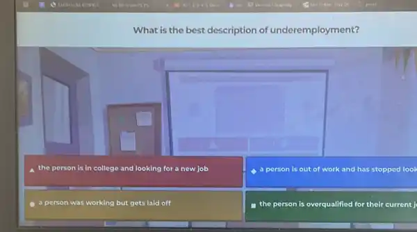 What is the best description of underemployment?
a the person is in college and looking for a new job
C
a person is out of work and has stopped look
a person was working but gets laid off
the person is overqualified for their current