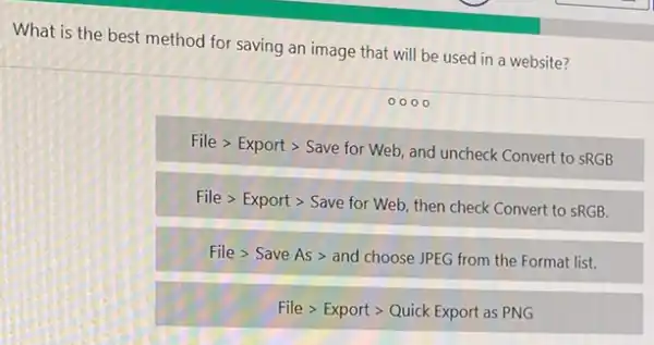 What is the best method for saving an image that will be used in a website?
000
Filegt Exportgt Save for Web
and uncheck Convert to SRGB
File > Export >Save for Web, then check Convert to sRGB.
File > Save As > and choose JPEG from the Format list.
File > Export >Quick Export as PNG