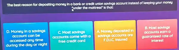 The best reason for depositing money in a bank or credit tunion savings account Instead of keeping your money
"under the mottress" s"Is that;
D. Money in o sovings
account can be
accessed any time
during the day or night
Most sovings
accounts come with o
free credit cord
A. Money deposited in
sovings accounts are
F.D.LC. Insured
B. Most sovings
accounts Game
guaranteed rate of
interest