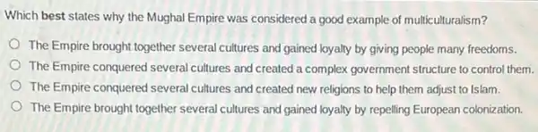 Which best states why the Mughal Empire was considered a good example of multiculturalism?
The Empire brought together several cultures and gained loyalty by giving people many freedoms.
The Empire conquered severa cultures and created a complex government structure to control them.
The Empire conquered several cultures and created new religions to help them adjust to Islam.
The Empire brought together several cultures'and gained loyalty by repelling European colonization.