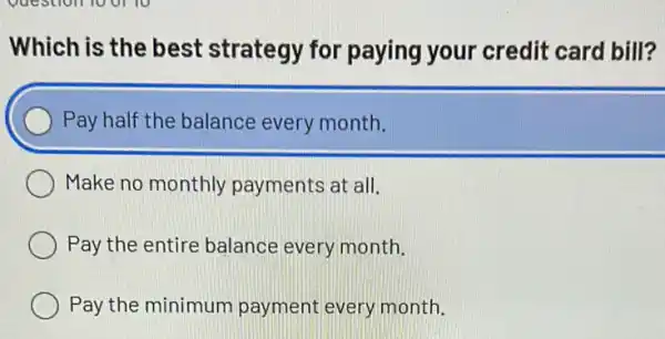 Which is the best strategy for paying your credit card bill?
Pay half the balance every month.
Make no monthly payments at all.
Pay the entire balance every month.
Pay the minimum payment every month.