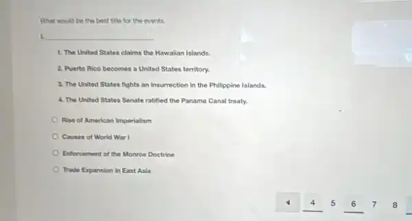 What would be the best title for the events
i. __
1. The United States claims the Hawaiian Islands.
2. Puerto Rico becomes a United States territory.
3. The United States fights an insurrection in the Philippine Islands.
4. The United States Senate ratified the Panama Canal treaty.
Rise of American Imperialism
Causes of World War I
Enforcement of the Monroe Doctrine
Trade Expansion in East Asia