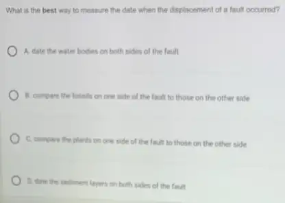 What is the best way to measure the date when the displacemen of a fault occurred?
A. date the water bodies on both sides of the fault
B. compare the fossils on one side of the fault to those on the other side
C. compare the plants on one side of the fault to those on the other side
D. date the sediment layers on both sides of the fault