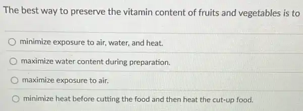 The best way to preserve the vitamin content of fruits and vegetables is to
minimize exposure to air , water, and heat.
maximize water content during preparation.
maximize exposure to air.
minimize heat before cutting the food and then heat the cut-up food.