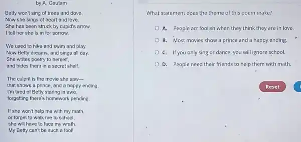 Betty won't sing of trees and dove.
Now she sings of heart and love.
She has been struck by cupid's arrow.
I tell her she is in for sorrow.
We used to hike and swim and play.
Now Betty dreams, and sings all day.
She writes poetry to herself.
and hides them in a secret shelf.
The culprit is the movie she saw-
that shows a prince and a happy ending
I'm tired of Betty staring in awe,
forgetting there's homework pending
If she won't help me with my math.
or forget to walk me to school.
she will have to face my wrath.
My Betty can't be such a fool!
What statement does the theme of this poem make?
A. People act foolish when they think they are in love.
B. Most movies show a prince and a happy ending.
C. If you only sing or dance, you will ignore school.
D. People need their friends to help them with math.