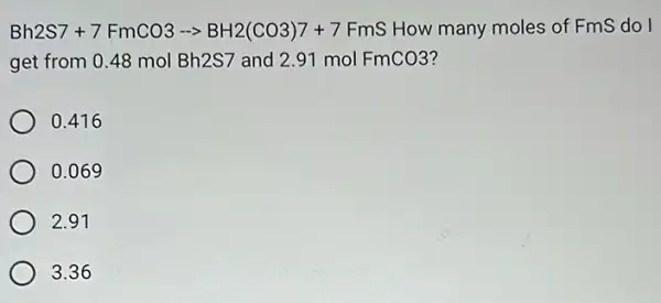 Bh2S7+7FmCO3-gt BH2(CO3)7+7 FmS How many moles of Fms do I
get from 0.48 mol Bh2S7 and 291 mol FmCO3 ?
0.416
0.069
2.91
3.36