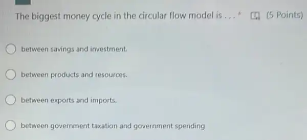 The biggest money cycle in the circular flow model is __
between savings and investment.
between products and resources.
between exports and imports.
between government taxation and government spending
(5 Points)