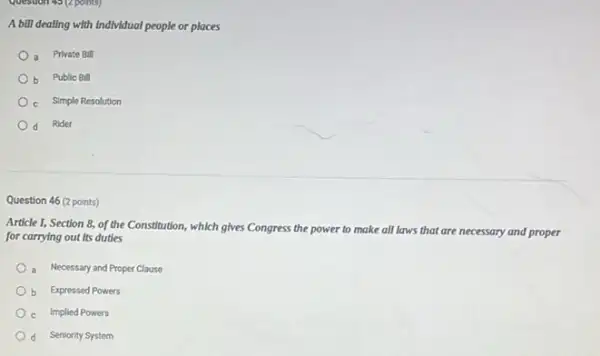 A bill dealing with individual people or places
a Private Bill
Public Bill
c Simple Resolution
d Rider
Question 46 (2 points)
Article I, Section 8,of the Constitution, which gives Congress the power to make all laws that are necessary and proper
for carrying out its duties
Necessary and Proper Clause
b Expressed Powers
c Implied Powers
d Seniority System