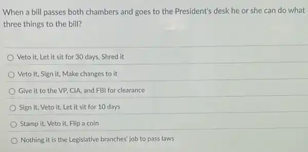 When a bill passes both chambers and goes to the President's desk he or she can do what
three things to the bill?
Veto it, Let it sit for 30 days Shred it
Veto It, Sign it,Make changes to it
Give it to the VP, CIA, and FB for clearance
Sign it, Veto it,Let it sit for 10 days
Stamp it, Veto it,Flip a coin
Nothing it is the Legislative branches' job to pass laws