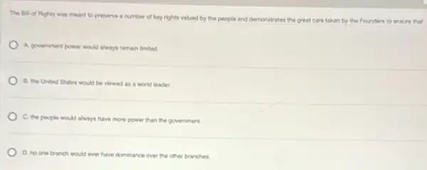 The Bill of Rights was meant to presenve a number of key rights valued by the people and demonstrates the great care taken by the Founders to ensure that
A. government power would always remain limited.
B. the United States would be viewed as a world leader.
C. the people would always have more power than the government.
D. no one branch would ever have dominance over the other branches.