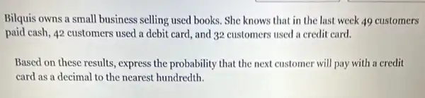 Bilquis owns a small business selling used books . She knows that in the last week 49 customers
paid cash, 42 customers used a debit card.and 32 customers used a credit card.
Based on these results , express the probability that the next customer will pay with a credit
card as a decimal to the nearest hundredth.