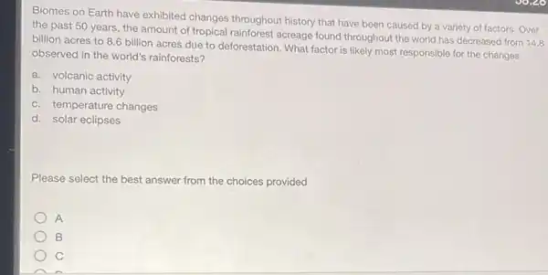 Biomes on Earth have exhibited changes throughout history that have been caused by a variety of factors. Over
the past 50 years the amount of tropical rainforest acreage found throughout the world has decreased from 14.8
billion acres to 8.6 billion acres due to deforestation. What factor is likely most responsible for the changes
observed in the world's rainforests?
a. volcanic activity
b. human activity
c. temperature changes
d. solar eclipses
Please select the best answer from the choices provided
A
B
C
A