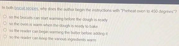 In both biscuit recipes, why does the author begin the instructions with "Preheat oven to 450 degrees ......................................................................
so the biscuits can start warming before the dough is ready
so the oven is warm when the dough is ready to bake
so the reader can begin warming the butter before adding it
so the reader can keep the various ingredients warm