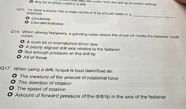 Any bit or driver used in a drill main that slips the motor from the drill up at certain settings
Q15. To drive a screw into a material the drill tip should rotato in a
__
direction
Clockwise
unterclockwise
Q16. When driving fasteners, a grinding noise where the driver bit meets the fastener could
mean:
A worn bit or mismatched driver size
A poorly aligned drill axis relative to the fastener
Not enough pressure on the drill tip
All of these
Q17. When using a drill, torque is best described as:
The measure of the amount of rotational force
The direction of rotation
The speed of rotation
Amount of forward pressure of the drill tip in the axis of the fastener