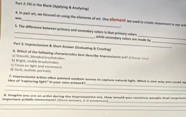 in the Blank (Applying Analyring)
4. In past art we focused on using the elements of art.One element we used to create movement in our art
__
5. The difference between primary and secondary colors Is that primary colors
__
__
while secondary colors are made by
__
Part 3: Impressionism 8 Short Answer (Evaluating Creating)
6. Which of the following characteristics best describe Impressionist art?(Choose two)
a) Smooth, blended brushstrokes
b) Bright, visible brushstrokes
c) Focus on light and movement
d) Dark, realistic portraits
7. Impressionist artists often painted outdoor scenes to capture natural light. What is one way
Idea of "capturing light" in your own artwork?
__
__
an
8. Imagine you are an artist during the Impressionist era. How would you convince people that impressi
important artistic movement? (Short onswer, 2sqrt (3) sentences)