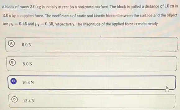 A block of mass 2.0 kg is initially at rest on a horizontal surface. The block is pulled a distance of 10 m in
3.0 s by an applied force. The coefficients of static and kinetic friction between the surface and the object
are mu _(s)=0.45 and mu _(k)=0.30 respectively. The magnitude of the applied force is most nearly
A square 
B square 
C square 
square  D