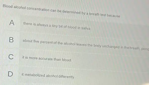 Blood alcohol concentration can be determined by a breath test because
A there is always a tiny bit of blood in saliva.
about five percent of the alcohol leaves the body unchanged in the breath pers
C it is more accurate than blood.
c
D . it metabolized alcohol differently