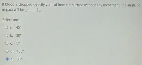 If blood is dropped directly vertical from the surface without any movement, the angle of
impact will be ) .
Select one:
a. 45^circ 
b. 30^circ 
C. 0^circ 
d. 100^circ 
e. 90^circ