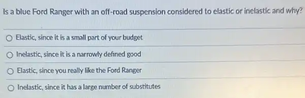 Is a blue Ford Ranger with an off-road suspension considered to elastic or inelastic and why?
Elastic, since it is a small part of your budget
Inelastic, since it is a narrowly defined good
Elastic, since you really like the Ford Ranger
Inelastic, since it has a large number of substitutes