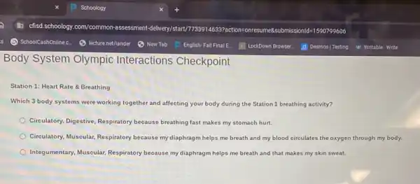 Body System Olympic Interactions Checkpoint
Station 1: Heart Rate &Breathing
Which 3 body systems were working together and affecting your body during the Station 1 breathing activity?
Circulatory, Digestive, Respiratory because breathing fast makes my stomach hurt.
Circulatory, Muscular, Respiratory because my diaphragm helps me breath and my blood circulates the oxygen through my body.
Integumentary, Muscular, Respiratory because my diaphragm helps me breath and that makes my skin sweat.